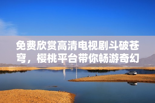 免费欣赏高清电视剧斗破苍穹，樱桃平台带你畅游奇幻之旅