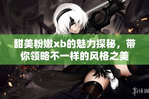 甜美粉嫩xb的魅力探秘，带你领略不一样的风格之美