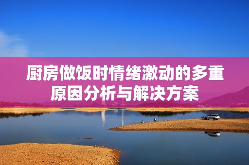 厨房做饭时情绪激动的多重原因分析与解决方案