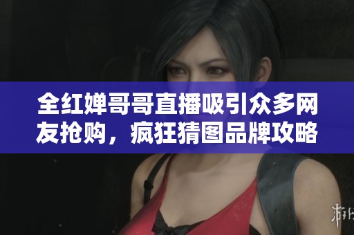 全红婵哥哥直播吸引众多网友抢购，疯狂猜图品牌攻略来袭！