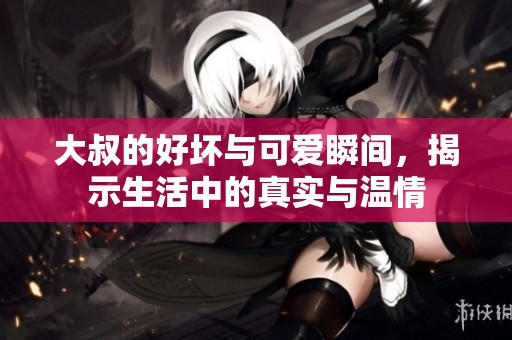 大叔的好坏与可爱瞬间，揭示生活中的真实与温情