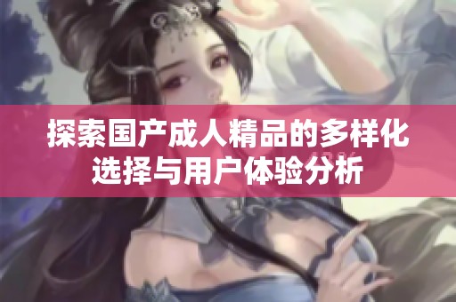 探索国产成人精品的多样化选择与用户体验分析