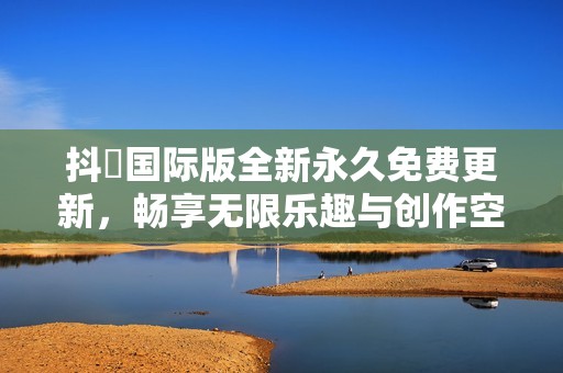 抖抈国际版全新永久免费更新，畅享无限乐趣与创作空间