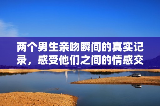 两个男生亲吻瞬间的真实记录，感受他们之间的情感交流