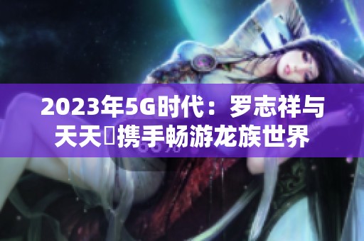 2023年5G时代：罗志祥与天天奭携手畅游龙族世界