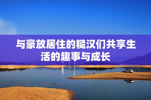 与豪放居住的糙汉们共享生活的趣事与成长