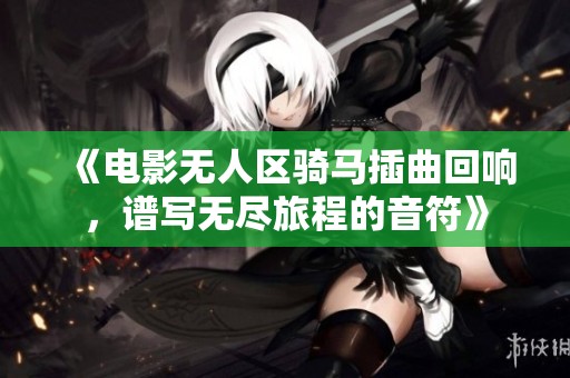 《电影无人区骑马插曲回响，谱写无尽旅程的音符》