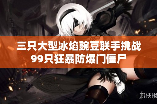 三只大型冰焰豌豆联手挑战99只狂暴防爆门僵尸