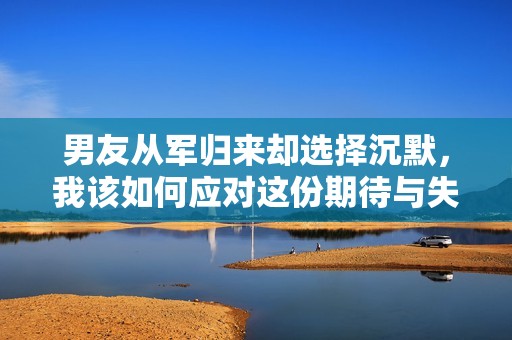 男友从军归来却选择沉默，我该如何应对这份期待与失落