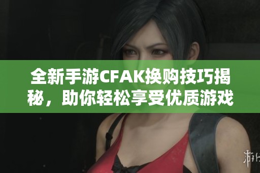 全新手游CFAK换购技巧揭秘，助你轻松享受优质游戏体验