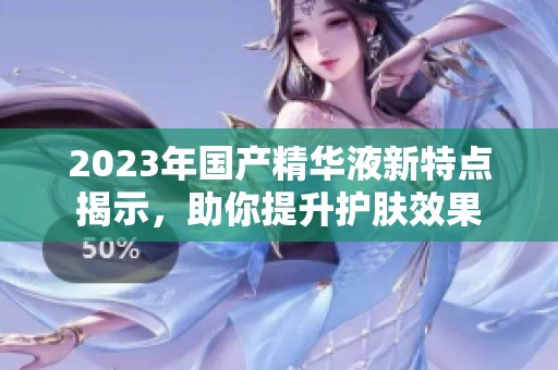 2023年国产精华液新特点揭示，助你提升护肤效果