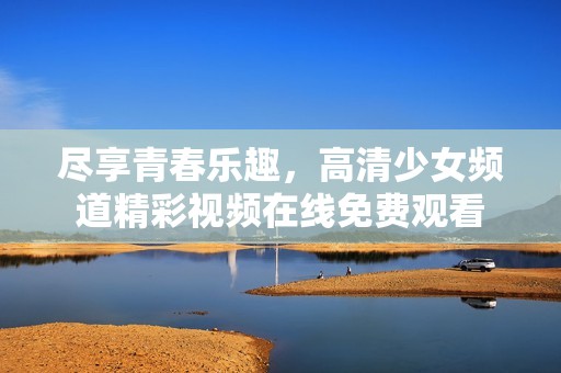 尽享青春乐趣，高清少女频道精彩视频在线免费观看