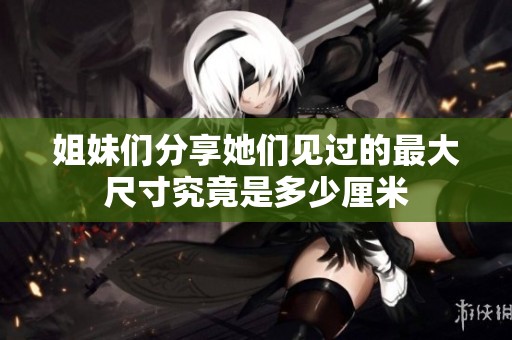 姐妹们分享她们见过的最大尺寸究竟是多少厘米