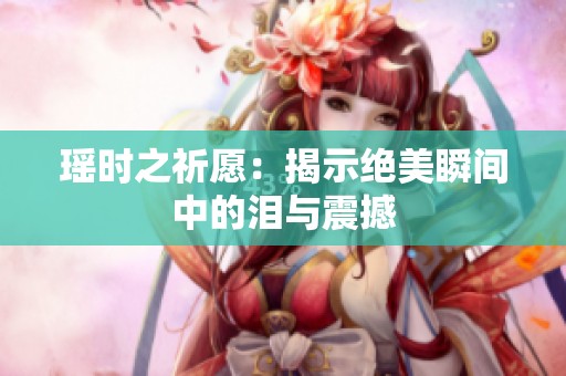 瑶时之祈愿：揭示绝美瞬间中的泪与震撼