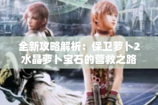 全新攻略解析：保卫萝卜2水晶萝卜宝石的营救之路