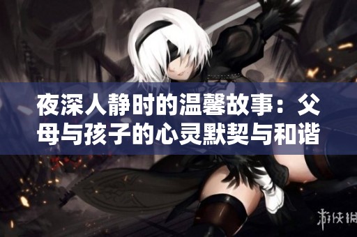 夜深人静时的温馨故事：父母与孩子的心灵默契与和谐之舞