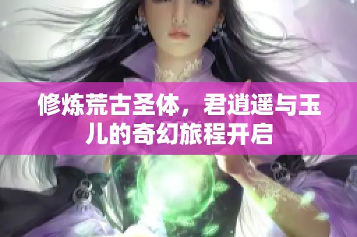 修炼荒古圣体，君逍遥与玉儿的奇幻旅程开启