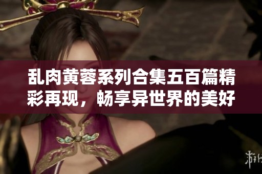 乱肉黄蓉系列合集五百篇精彩再现，畅享异世界的美好与幻想