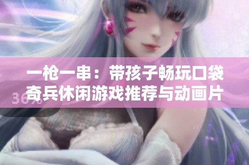 一枪一串：带孩子畅玩口袋奇兵休闲游戏推荐与动画片联动