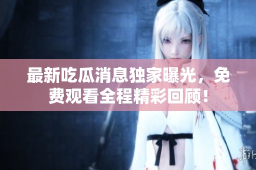 最新吃瓜消息独家曝光，免费观看全程精彩回顾！
