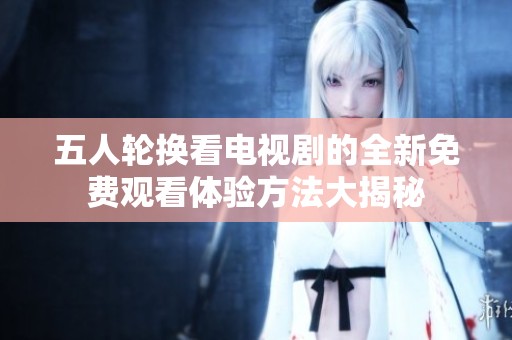 五人轮换看电视剧的全新免费观看体验方法大揭秘