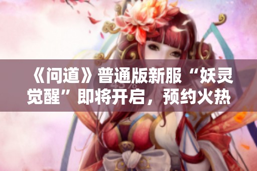 《问道》普通版新服“妖灵觉醒”即将开启，预约火热进行中！