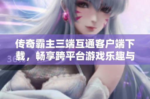 传奇霸主三端互通客户端下载，畅享跨平台游戏乐趣与体验