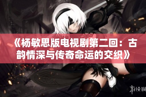 《杨敏思版电视剧第二回：古韵情深与传奇命运的交织》