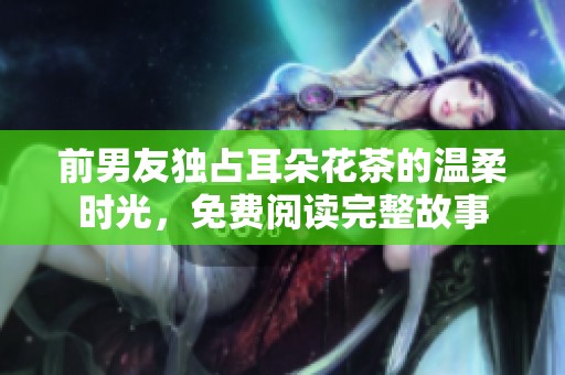 前男友独占耳朵花茶的温柔时光，免费阅读完整故事