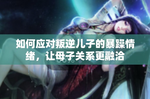 如何应对叛逆儿子的暴躁情绪，让母子关系更融洽