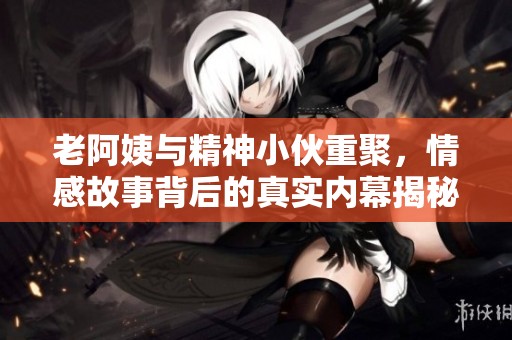 老阿姨与精神小伙重聚，情感故事背后的真实内幕揭秘