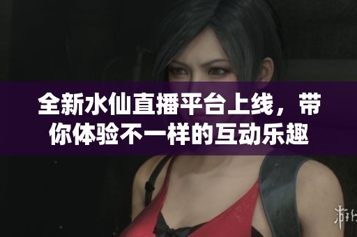 全新水仙直播平台上线，带你体验不一样的互动乐趣