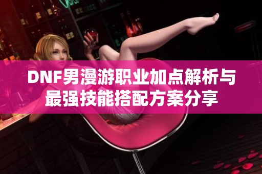 DNF男漫游职业加点解析与最强技能搭配方案分享