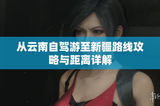 从云南自驾游至新疆路线攻略与距离详解