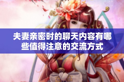 夫妻亲密时的聊天内容有哪些值得注意的交流方式