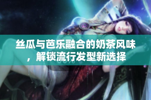 丝瓜与芭乐融合的奶茶风味，解锁流行发型新选择