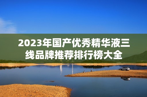 2023年国产优秀精华液三线品牌推荐排行榜大全