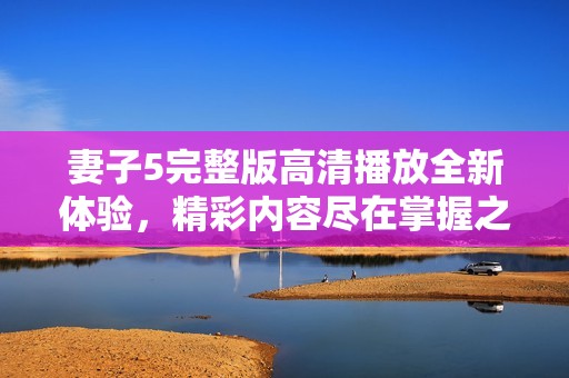 妻子5完整版高清播放全新体验，精彩内容尽在掌握之中
