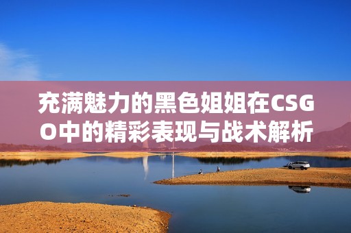 充满魅力的黑色姐姐在CSGO中的精彩表现与战术解析