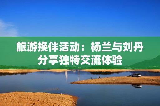 旅游换伴活动：杨兰与刘丹分享独特交流体验