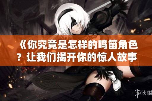 《你究竟是怎样的鸣笛角色？让我们揭开你的惊人故事》