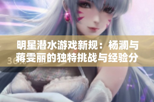 明星潜水游戏新规：杨澜与蒋雯丽的独特挑战与经验分享