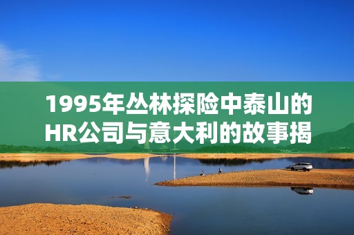 1995年丛林探险中泰山的HR公司与意大利的故事揭秘