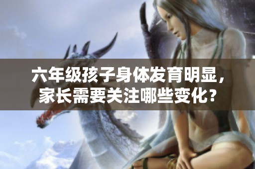 六年级孩子身体发育明显，家长需要关注哪些变化？