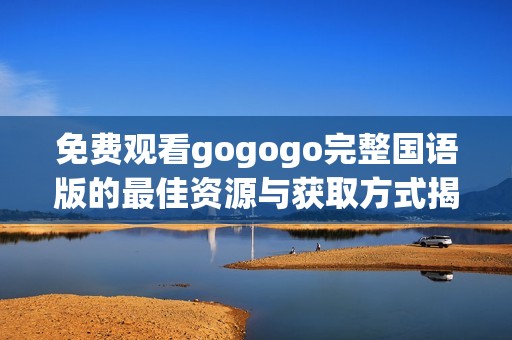 免费观看gogogo完整国语版的最佳资源与获取方式揭秘