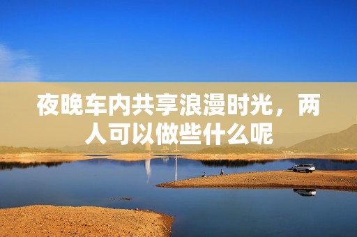 夜晚车内共享浪漫时光，两人可以做些什么呢