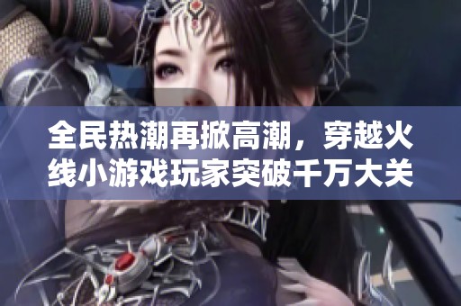 全民热潮再掀高潮，穿越火线小游戏玩家突破千万大关