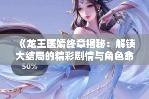 《龙王医婿终章揭秘：解锁大结局的精彩剧情与角色命运》