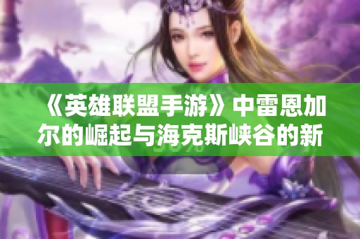 《英雄联盟手游》中雷恩加尔的崛起与海克斯峡谷的新面貌探索