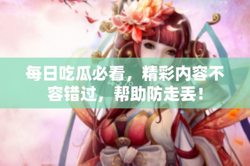 每日吃瓜必看，精彩内容不容错过，帮助防走丢！